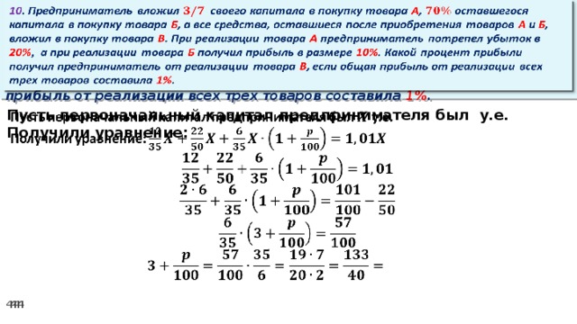 10 . Предприниматель вложил своего капитала в покупку товара А , оставшегося капитала в покупку товара Б , а все средства, оставшиеся после приобретения товаров А и Б , вложил в покупку товара В . При реализации товара А предприниматель потрепел убыток в 20% ,  а при реализации товара Б получил прибыль в размере 10% . Какой процент прибыли получил предприниматель от реализации товара В , если общая прибыль от реализации всех трех товаров составила 1% .   Пусть первоначальный капитал предпринимателя был у.е.   Получили уравнение: