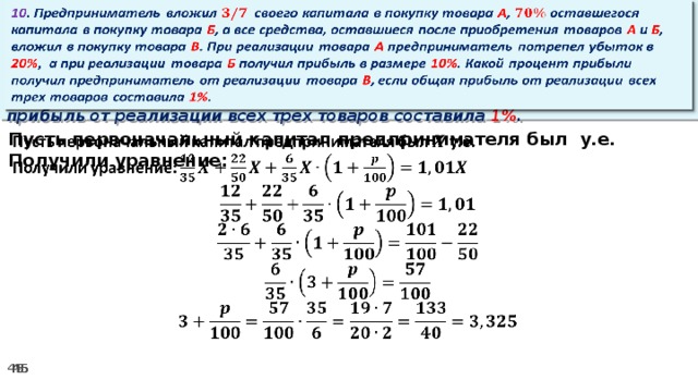 10 . Предприниматель вложил своего капитала в покупку товара А , оставшегося капитала в покупку товара Б , а все средства, оставшиеся после приобретения товаров А и Б , вложил в покупку товара В . При реализации товара А предприниматель потрепел убыток в 20% ,  а при реализации товара Б получил прибыль в размере 10% . Какой процент прибыли получил предприниматель от реализации товара В , если общая прибыль от реализации всех трех товаров составила 1% .   Пусть первоначальный капитал предпринимателя был у.е.   Получили уравнение: