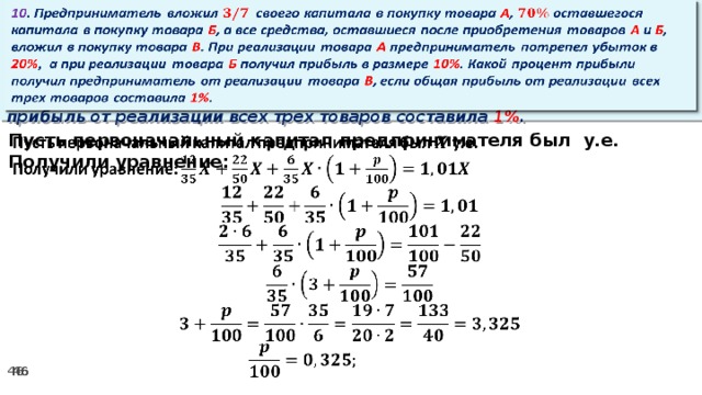 10 . Предприниматель вложил своего капитала в покупку товара А , оставшегося капитала в покупку товара Б , а все средства, оставшиеся после приобретения товаров А и Б , вложил в покупку товара В . При реализации товара А предприниматель потрепел убыток в 20% ,  а при реализации товара Б получил прибыль в размере 10% . Какой процент прибыли получил предприниматель от реализации товара В , если общая прибыль от реализации всех трех товаров составила 1% .   Пусть первоначальный капитал предпринимателя был у.е.   Получили уравнение: