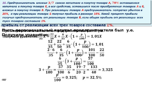 10 . Предприниматель вложил своего капитала в покупку товара А , оставшегося капитала в покупку товара Б , а все средства, оставшиеся после приобретения товаров А и Б , вложил в покупку товара В . При реализации товара А предприниматель потрепел убыток в 20% ,  а при реализации товара Б получил прибыль в размере 10% . Какой процент прибыли получил предприниматель от реализации товара В , если общая прибыль от реализации всех трех товаров составила 1% .   Пусть первоначальный капитал предпринимателя был у.е.   Получили уравнение: