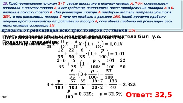 10 . Предприниматель вложил своего капитала в покупку товара А , оставшегося капитала в покупку товара Б , а все средства, оставшиеся после приобретения товаров А и Б , вложил в покупку товара В . При реализации товара А предприниматель потрепел убыток в 20% ,  а при реализации товара Б получил прибыль в размере 10% . Какой процент прибыли получил предприниматель от реализации товара В , если общая прибыль от реализации всех трех товаров составила 1% .   Пусть первоначальный капитал предпринимателя был у.е.   Получили уравнение:      Ответ: 32,5