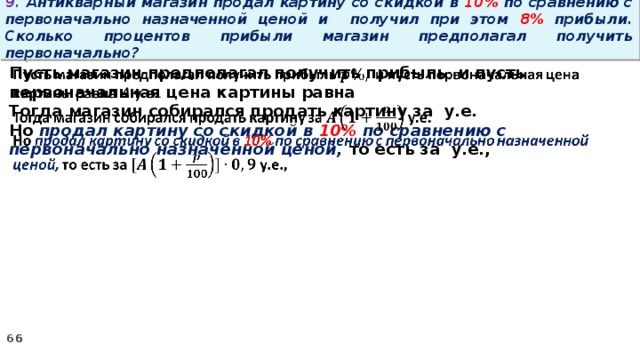 9. Антикварный магазин продал картину со скидкой в 10% по сравнению с первоначально назначенной ценой и получил при этом 8% прибыли. Сколько процентов прибыли магазин предполагал получить первоначально? Пусть магазин предполагал получить прибыль и пусть первоначальная цена картины равна   Тогда магазин собирался продать картину за у.е. Но продал картину со скидкой в 10% по сравнению с первоначально назначенной ценой, то есть за у.е.,