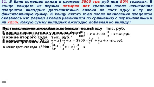 11. В банк помещен вклад в размере 3900 тыс руб под 50% годовых. В конце каждого из первых четырех лет хранения после начисления процентов вкладчик дополнительно вносил на счет одну и ту же фиксированную сумму. К концу пятого года после начисления процентов оказалось что размер вклада увеличился по сравнению с первоначальным на 725% . Какую сумму вкладчик ежегодно добавлял ко вкладу?   Пусть вкладчик ежегодно добавлял ко вкладу тыс. руб. В конце первого года у него на счете В конце второго года тыс. руб. В конце третьего года