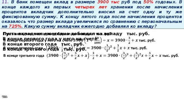 11. В банк помещен вклад в размере 3900 тыс руб под 50% годовых. В конце каждого из первых четырех лет хранения после начисления процентов вкладчик дополнительно вносил на счет одну и ту же фиксированную сумму. К концу пятого года после начисления процентов оказалось что размер вклада увеличился по сравнению с первоначальным на 725% . Какую сумму вкладчик ежегодно добавлял ко вкладу?   Пусть вкладчик ежегодно добавлял ко вкладу тыс. руб. В конце первого года у него на счете В конце второго года тыс. руб. В конце третьего года тыс. руб.