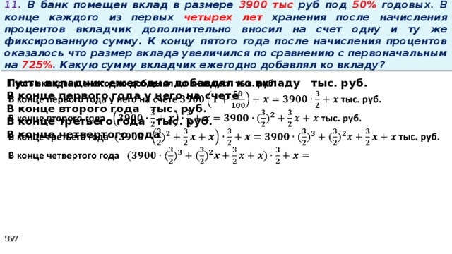 11. В банк помещен вклад в размере 3900 тыс руб под 50% годовых. В конце каждого из первых четырех лет хранения после начисления процентов вкладчик дополнительно вносил на счет одну и ту же фиксированную сумму. К концу пятого года после начисления процентов оказалось что размер вклада увеличился по сравнению с первоначальным на 725% . Какую сумму вкладчик ежегодно добавлял ко вкладу? Пусть вкладчик ежегодно добавлял ко вкладу тыс. руб.   В конце первого года у него на счете В конце второго года тыс. руб. В конце третьего года тыс. руб. В конце четвертого года