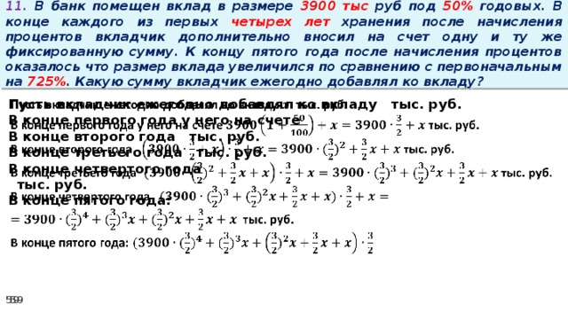 11. В банк помещен вклад в размере 3900 тыс руб под 50% годовых. В конце каждого из первых четырех лет хранения после начисления процентов вкладчик дополнительно вносил на счет одну и ту же фиксированную сумму. К концу пятого года после начисления процентов оказалось что размер вклада увеличился по сравнению с первоначальным на 725% . Какую сумму вкладчик ежегодно добавлял ко вкладу? Пусть вкладчик ежегодно добавлял ко вкладу тыс. руб.   В конце первого года у него на счете В конце второго года тыс. руб. В конце третьего года тыс. руб. В конце четвертого года  тыс. руб. В конце пятого года: