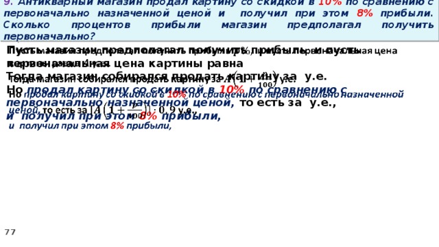 9. Антикварный магазин продал картину со скидкой в 10% по сравнению с первоначально назначенной ценой и получил при этом 8% прибыли. Сколько процентов прибыли магазин предполагал получить первоначально? Пусть магазин предполагал получить прибыль и пусть первоначальная цена картины равна   Тогда магазин собирался продать картину за у.е. Но продал картину со скидкой в 10% по сравнению с первоначально назначенной ценой, то есть за у.е., и получил при этом 8% прибыли,