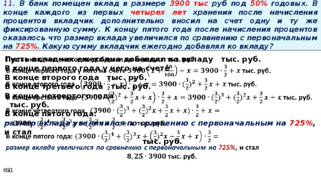 11. В банк помещен вклад в размере 3900 тыс руб под 50% годовых. В конце каждого из первых четырех лет хранения после начисления процентов вкладчик дополнительно вносил на счет одну и ту же фиксированную сумму. К концу пятого года после начисления процентов оказалось что размер вклада увеличился по сравнению с первоначальным на 725% . Какую сумму вкладчик ежегодно добавлял ко вкладу? Пусть вкладчик ежегодно добавлял ко вкладу тыс. руб.   В конце первого года у него на счете В конце второго года тыс. руб. В конце третьего года тыс. руб. В конце четвертого года  тыс. руб. В конце пятого года: размер вклада увеличился по сравнению с первоначальным на 725% , и стал  тыс. руб.