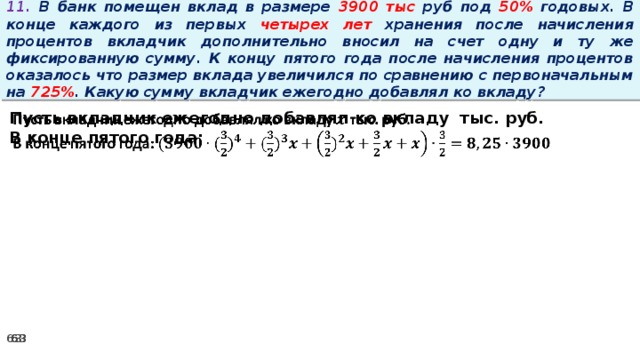 11. В банк помещен вклад в размере 3900 тыс руб под 50% годовых. В конце каждого из первых четырех лет хранения после начисления процентов вкладчик дополнительно вносил на счет одну и ту же фиксированную сумму. К концу пятого года после начисления процентов оказалось что размер вклада увеличился по сравнению с первоначальным на 725% . Какую сумму вкладчик ежегодно добавлял ко вкладу? Пусть вкладчик ежегодно добавлял ко вкладу тыс. руб.   В конце пятого года: