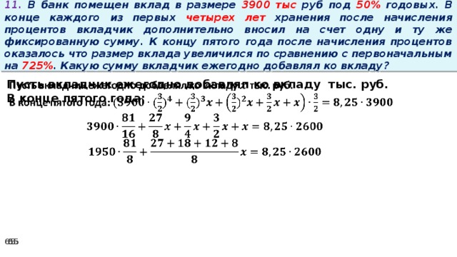 11. В банк помещен вклад в размере 3900 тыс руб под 50% годовых. В конце каждого из первых четырех лет хранения после начисления процентов вкладчик дополнительно вносил на счет одну и ту же фиксированную сумму. К концу пятого года после начисления процентов оказалось что размер вклада увеличился по сравнению с первоначальным на 725% . Какую сумму вкладчик ежегодно добавлял ко вкладу?   Пусть вкладчик ежегодно добавлял ко вкладу тыс. руб. В конце пятого года: