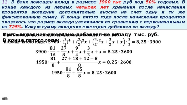 11. В банк помещен вклад в размере 3900 тыс руб под 50% годовых. В конце каждого из первых четырех лет хранения после начисления процентов вкладчик дополнительно вносил на счет одну и ту же фиксированную сумму. К концу пятого года после начисления процентов оказалось что размер вклада увеличился по сравнению с первоначальным на 725% . Какую сумму вкладчик ежегодно добавлял ко вкладу?   Пусть вкладчик ежегодно добавлял ко вкладу тыс. руб. В конце пятого года: