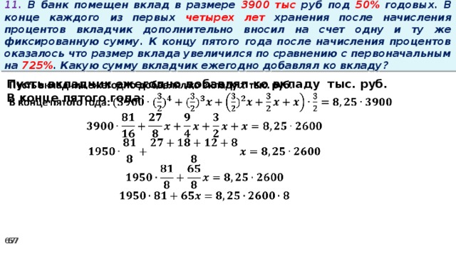 11. В банк помещен вклад в размере 3900 тыс руб под 50% годовых. В конце каждого из первых четырех лет хранения после начисления процентов вкладчик дополнительно вносил на счет одну и ту же фиксированную сумму. К концу пятого года после начисления процентов оказалось что размер вклада увеличился по сравнению с первоначальным на 725% . Какую сумму вкладчик ежегодно добавлял ко вкладу?   Пусть вкладчик ежегодно добавлял ко вкладу тыс. руб. В конце пятого года: