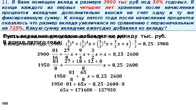 11. В банк помещен вклад в размере 3900 тыс руб под 50% годовых. В конце каждого из первых четырех лет хранения после начисления процентов вкладчик дополнительно вносил на счет одну и ту же фиксированную сумму. К концу пятого года после начисления процентов оказалось что размер вклада увеличился по сравнению с первоначальным на 725% . Какую сумму вкладчик ежегодно добавлял ко вкладу?   Пусть вкладчик ежегодно добавлял ко вкладу тыс. руб. В конце пятого года: