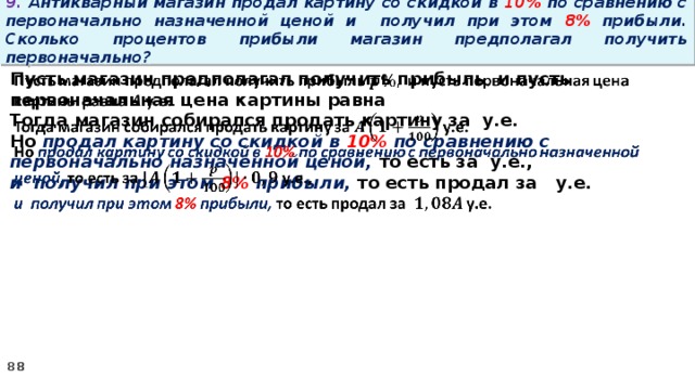 9. Антикварный магазин продал картину со скидкой в 10% по сравнению с первоначально назначенной ценой и получил при этом 8% прибыли. Сколько процентов прибыли магазин предполагал получить первоначально? Пусть магазин предполагал получить прибыль и пусть первоначальная цена картины равна   Тогда магазин собирался продать картину за у.е. Но продал картину со скидкой в 10% по сравнению с первоначально назначенной ценой, то есть за у.е., и получил при этом 8% прибыли, то есть продал за у.е.