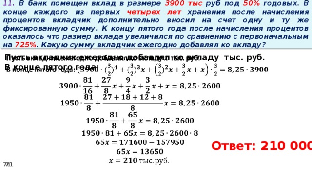 11. В банк помещен вклад в размере 3900 тыс руб под 50% годовых. В конце каждого из первых четырех лет хранения после начисления процентов вкладчик дополнительно вносил на счет одну и ту же фиксированную сумму. К концу пятого года после начисления процентов оказалось что размер вклада увеличился по сравнению с первоначальным на 725% . Какую сумму вкладчик ежегодно добавлял ко вкладу?   Пусть вкладчик ежегодно добавлял ко вкладу тыс. руб. В конце пятого года:        Ответ: 210 000