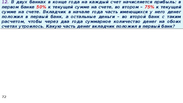 12. В двух банках в конце года на каждый счет начисляется прибыль: в первом банке 50% к текущей сумме на счете, во втором – 75% к текущей сумме на счете. Вкладчик в начале года часть имеющихся у него денег положил в первый банк, а остальные деньги – во второй банк с таким расчетом, чтобы через два года суммарное количество денег на обоих счетах утроилось. Какую часть денег вкладчик положил в первый банк?