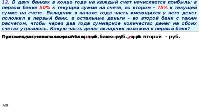 12. В двух банках в конце года на каждый счет начисляется прибыль: в первом банке 50% к текущей сумме на счете, во втором – 75% к текущей сумме на счете. Вкладчик в начале года часть имеющихся у него денег положил в первый банк, а остальные деньги – во второй банк с таким расчетом, чтобы через два года суммарное количество денег на обоих счетах утроилось. Какую часть денег вкладчик положил в первый банк? Пусть вкладчик положил в первый банк руб., а во второй - руб.  