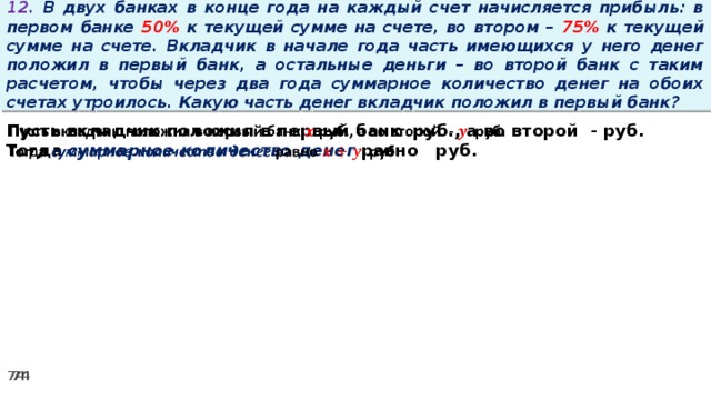 12. В двух банках в конце года на каждый счет начисляется прибыль: в первом банке 50% к текущей сумме на счете, во втором – 75% к текущей сумме на счете. Вкладчик в начале года часть имеющихся у него денег положил в первый банк, а остальные деньги – во второй банк с таким расчетом, чтобы через два года суммарное количество денег на обоих счетах утроилось. Какую часть денег вкладчик положил в первый банк? Пусть вкладчик положил в первый банк руб., а во второй - руб.   Тогда суммарное количество денег равно   руб.