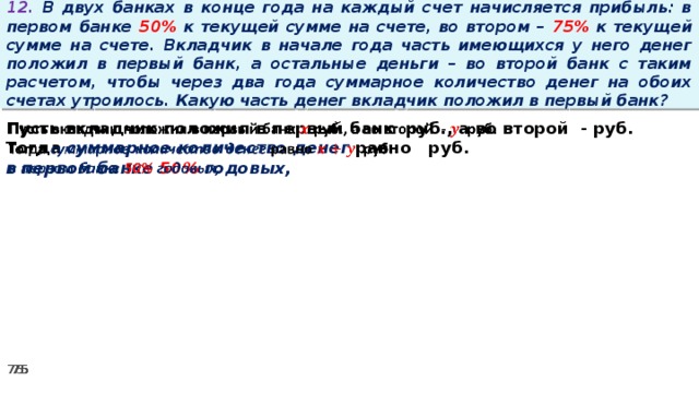 12. В двух банках в конце года на каждый счет начисляется прибыль: в первом банке 50% к текущей сумме на счете, во втором – 75% к текущей сумме на счете. Вкладчик в начале года часть имеющихся у него денег положил в первый банк, а остальные деньги – во второй банк с таким расчетом, чтобы через два года суммарное количество денег на обоих счетах утроилось. Какую часть денег вкладчик положил в первый банк? Пусть вкладчик положил в первый банк руб., а во второй - руб.   Тогда суммарное количество денег равно   руб. в первом банке 50% годовых,