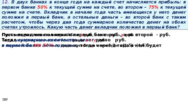 12. В двух банках в конце года на каждый счет начисляется прибыль: в первом банке 50% к текущей сумме на счете, во втором – 75% к текущей сумме на счете. Вкладчик в начале года часть имеющихся у него денег положил в первый банк, а остальные деньги – во второй банк с таким расчетом, чтобы через два года суммарное количество денег на обоих счетах утроилось. Какую часть денег вкладчик положил в первый банк? Пусть вкладчик положил в первый банк руб., а во второй - руб.   Тогда суммарное количество денег равно   руб. в первом банке 50% годовых, тогда через 2 года в нем будет