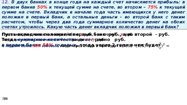 12. В двух банках в конце года на каждый счет начисляется прибыль: в первом банке 50% к текущей сумме на счете, во втором – 75% к текущей сумме на счете. Вкладчик в начале года часть имеющихся у него денег положил в первый банк, а остальные деньги – во второй банк с таким расчетом, чтобы через два года суммарное количество денег на обоих счетах утроилось. Какую часть денег вкладчик положил в первый банк? Пусть вкладчик положил в первый банк руб., а во второй - руб.   Тогда суммарное количество денег равно   руб. в первом банке 50% годовых, тогда через 2 года в нем будет