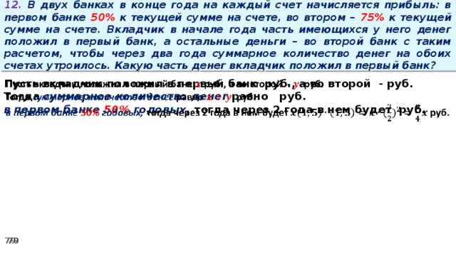 12. В двух банках в конце года на каждый счет начисляется прибыль: в первом банке 50% к текущей сумме на счете, во втором – 75% к текущей сумме на счете. Вкладчик в начале года часть имеющихся у него денег положил в первый банк, а остальные деньги – во второй банк с таким расчетом, чтобы через два года суммарное количество денег на обоих счетах утроилось. Какую часть денег вкладчик положил в первый банк? Пусть вкладчик положил в первый банк руб., а во второй - руб.   Тогда суммарное количество денег равно   руб. в первом банке 50% годовых, тогда через 2 года в нем будет руб.