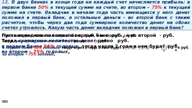 12. В двух банках в конце года на каждый счет начисляется прибыль: в первом банке 50% к текущей сумме на счете, во втором – 75% к текущей сумме на счете. Вкладчик в начале года часть имеющихся у него денег положил в первый банк, а остальные деньги – во второй банк с таким расчетом, чтобы через два года суммарное количество денег на обоих счетах утроилось. Какую часть денег вкладчик положил в первый банк? Пусть вкладчик положил в первый банк руб., а во второй - руб.   Тогда суммарное количество денег равно   руб. в первом банке 50% годовых, тогда через 2 года в нем будет руб. во втором – 75% годовых ,