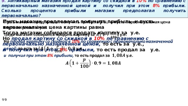 9. Антикварный магазин продал картину со скидкой в 10% по сравнению с первоначально назначенной ценой и получил при этом 8% прибыли. Сколько процентов прибыли магазин предполагал получить первоначально? Пусть магазин предполагал получить прибыль и пусть первоначальная цена картины равна   Тогда магазин собирался продать картину за у.е. Но продал картину со скидкой в 10% по сравнению с первоначально назначенной ценой, то есть за у.е., и получил при этом 8% прибыли, то есть продал за у.е.