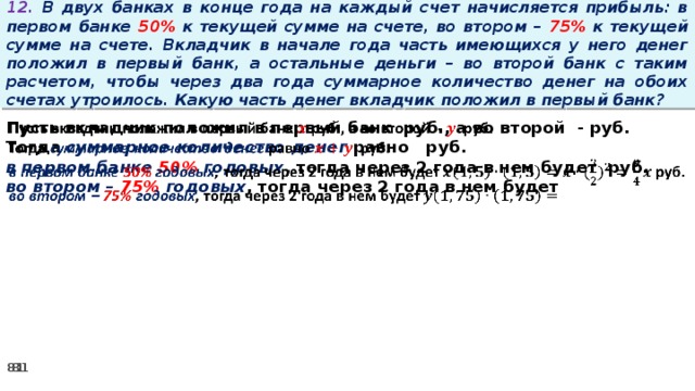 12. В двух банках в конце года на каждый счет начисляется прибыль: в первом банке 50% к текущей сумме на счете, во втором – 75% к текущей сумме на счете. Вкладчик в начале года часть имеющихся у него денег положил в первый банк, а остальные деньги – во второй банк с таким расчетом, чтобы через два года суммарное количество денег на обоих счетах утроилось. Какую часть денег вкладчик положил в первый банк? Пусть вкладчик положил в первый банк руб., а во второй - руб.   Тогда суммарное количество денег равно   руб. в первом банке 50% годовых , тогда через 2 года в нем будет руб. во втором – 75% годовых , тогда через 2 года в нем будет