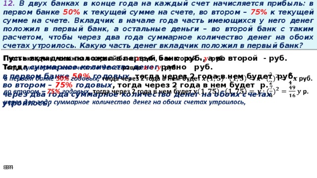 12. В двух банках в конце года на каждый счет начисляется прибыль: в первом банке 50% к текущей сумме на счете, во втором – 75% к текущей сумме на счете. Вкладчик в начале года часть имеющихся у него денег положил в первый банк, а остальные деньги – во второй банк с таким расчетом, чтобы через два года суммарное количество денег на обоих счетах утроилось. Какую часть денег вкладчик положил в первый банк? Пусть вкладчик положил в первый банк руб., а во второй - руб.   Тогда суммарное количество денег равно   руб. в первом банке 50% годовых, тогда через 2 года в нем будет руб. во втором – 75% годовых , тогда через 2 года в нем будет р. через два года суммарное количество денег на обоих счетах утроилось,