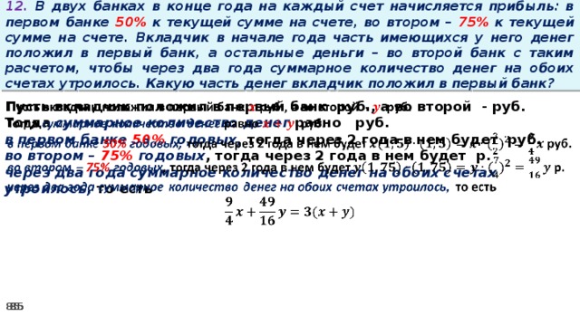 12. В двух банках в конце года на каждый счет начисляется прибыль: в первом банке 50% к текущей сумме на счете, во втором – 75% к текущей сумме на счете. Вкладчик в начале года часть имеющихся у него денег положил в первый банк, а остальные деньги – во второй банк с таким расчетом, чтобы через два года суммарное количество денег на обоих счетах утроилось. Какую часть денег вкладчик положил в первый банк? Пусть вкладчик положил в первый банк руб., а во второй - руб.   Тогда суммарное количество денег равно   руб. в первом банке 50% годовых, тогда через 2 года в нем будет руб. во втором – 75% годовых , тогда через 2 года в нем будет р. через два года суммарное количество денег на обоих счетах утроилось, то есть