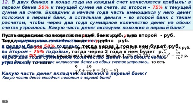 12. В двух банках в конце года на каждый счет начисляется прибыль: в первом банке 50% к текущей сумме на счете, во втором – 75% к текущей сумме на счете. Вкладчик в начале года часть имеющихся у него денег положил в первый банк, а остальные деньги – во второй банк с таким расчетом, чтобы через два года суммарное количество денег на обоих счетах утроилось. Какую часть денег вкладчик положил в первый банк? Пусть вкладчик положил в первый банк руб., а во второй - руб.   Тогда суммарное количество денег равно   руб. в первом банке 50% годовых, тогда через 2 года в нем будет руб. во втором – 75% годовых , тогда через 2 года в нем будет р. через два года суммарное количество денег на обоих счетах утроилось, то есть  Какую часть денег вкладчик положил в первый банк?