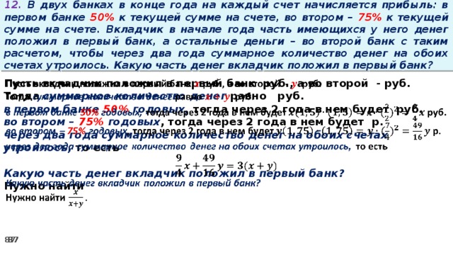 12. В двух банках в конце года на каждый счет начисляется прибыль: в первом банке 50% к текущей сумме на счете, во втором – 75% к текущей сумме на счете. Вкладчик в начале года часть имеющихся у него денег положил в первый банк, а остальные деньги – во второй банк с таким расчетом, чтобы через два года суммарное количество денег на обоих счетах утроилось. Какую часть денег вкладчик положил в первый банк? Пусть вкладчик положил в первый банк руб., а во второй - руб.   Тогда суммарное количество денег равно   руб. в первом банке 50% годовых, тогда через 2 года в нем будет руб. во втором – 75% годовых , тогда через 2 года в нем будет р. через два года суммарное количество денег на обоих счетах утроилось, то есть  Какую часть денег вкладчик положил в первый банк? Нужно найти