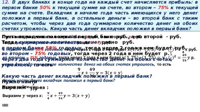 12. В двух банках в конце года на каждый счет начисляется прибыль: в первом банке 50% к текущей сумме на счете, во втором – 75% к текущей сумме на счете. Вкладчик в начале года часть имеющихся у него денег положил в первый банк, а остальные деньги – во второй банк с таким расчетом, чтобы через два года суммарное количество денег на обоих счетах утроилось. Какую часть денег вкладчик положил в первый банк?   Пусть вкладчик положил в первый банк руб., а во второй - руб. Тогда суммарное количество денег равно   руб. в первом банке 50% годовых, тогда через 2 года в нем будет руб. во втором – 75% годовых , тогда через 2 года в нем будет р. через два года суммарное количество денег на обоих счетах утроилось, то есть  Какую часть денег вкладчик положил в первый банк? Нужно найти Выразим через :