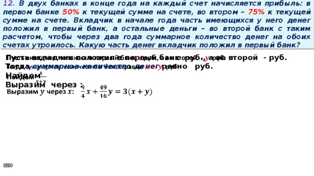 12. В двух банках в конце года на каждый счет начисляется прибыль: в первом банке 50% к текущей сумме на счете, во втором – 75% к текущей сумме на счете. Вкладчик в начале года часть имеющихся у него денег положил в первый банк, а остальные деньги – во второй банк с таким расчетом, чтобы через два года суммарное количество денег на обоих счетах утроилось. Какую часть денег вкладчик положил в первый банк? Пусть вкладчик положил в первый банк руб., а во второй - руб.   Тогда суммарное количество денег равно   руб. Найдем Выразим через :