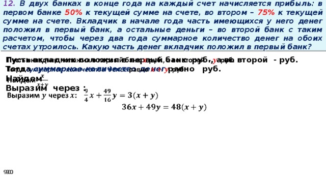 12. В двух банках в конце года на каждый счет начисляется прибыль: в первом банке 50% к текущей сумме на счете, во втором – 75% к текущей сумме на счете. Вкладчик в начале года часть имеющихся у него денег положил в первый банк, а остальные деньги – во второй банк с таким расчетом, чтобы через два года суммарное количество денег на обоих счетах утроилось. Какую часть денег вкладчик положил в первый банк? Пусть вкладчик положил в первый банк руб., а во второй - руб.   Тогда суммарное количество денег равно   руб. Найдем Выразим через :