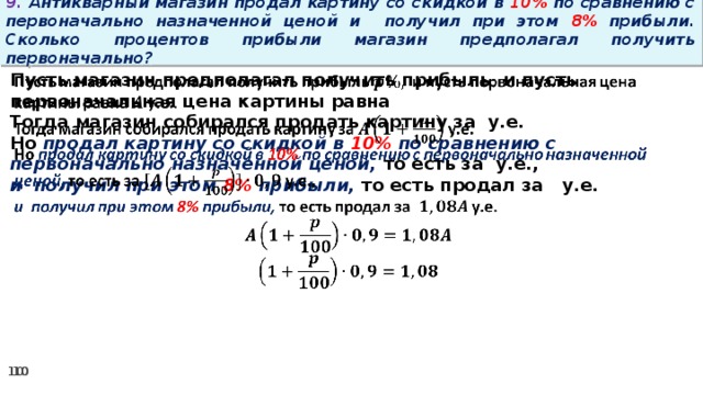 9. Антикварный магазин продал картину со скидкой в 10% по сравнению с первоначально назначенной ценой и получил при этом 8% прибыли. Сколько процентов прибыли магазин предполагал получить первоначально? Пусть магазин предполагал получить прибыль и пусть первоначальная цена картины равна   Тогда магазин собирался продать картину за у.е. Но продал картину со скидкой в 10% по сравнению с первоначально назначенной ценой, то есть за у.е., и получил при этом 8% прибыли, то есть продал за у.е.