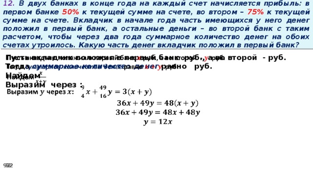 12. В двух банках в конце года на каждый счет начисляется прибыль: в первом банке 50% к текущей сумме на счете, во втором – 75% к текущей сумме на счете. Вкладчик в начале года часть имеющихся у него денег положил в первый банк, а остальные деньги – во второй банк с таким расчетом, чтобы через два года суммарное количество денег на обоих счетах утроилось. Какую часть денег вкладчик положил в первый банк? Пусть вкладчик положил в первый банк руб., а во второй - руб.   Тогда суммарное количество денег равно   руб. Найдем Выразим через :
