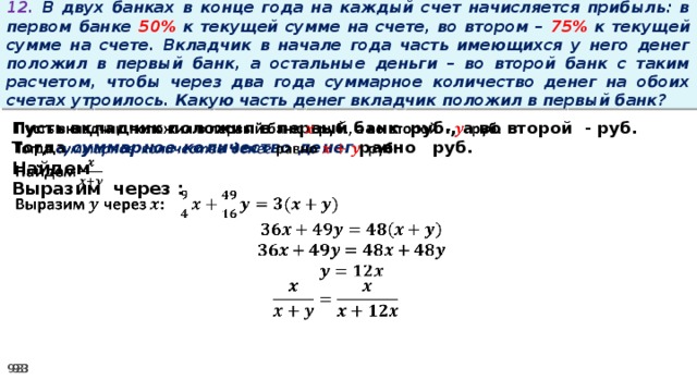 12. В двух банках в конце года на каждый счет начисляется прибыль: в первом банке 50% к текущей сумме на счете, во втором – 75% к текущей сумме на счете. Вкладчик в начале года часть имеющихся у него денег положил в первый банк, а остальные деньги – во второй банк с таким расчетом, чтобы через два года суммарное количество денег на обоих счетах утроилось. Какую часть денег вкладчик положил в первый банк? Пусть вкладчик положил в первый банк руб., а во второй - руб.   Тогда суммарное количество денег равно   руб. Найдем Выразим через :