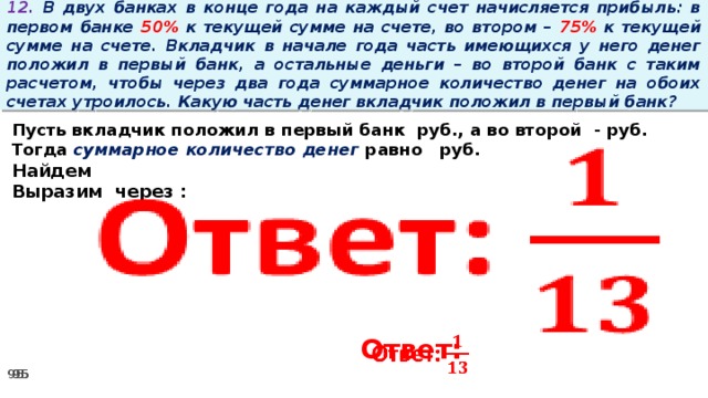 12. В двух банках в конце года на каждый счет начисляется прибыль: в первом банке 50% к текущей сумме на счете, во втором – 75% к текущей сумме на счете. Вкладчик в начале года часть имеющихся у него денег положил в первый банк, а остальные деньги – во второй банк с таким расчетом, чтобы через два года суммарное количество денег на обоих счетах утроилось. Какую часть денег вкладчик положил в первый банк?   Пусть вкладчик положил в первый банк руб., а во второй - руб. Тогда суммарное количество денег равно   руб. Найдем Выразим через :         Ответ: