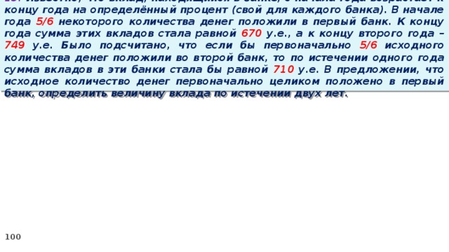 13. Известно, что вклад, находящийся в банке, с начала года возрастает к концу года на определённый процент (свой для каждого банка). В начале года 5/6 некоторого количества денег положили в первый банк. К концу года сумма этих вкладов стала равной 670 у.е., а к концу второго года – 749 у.е. Было подсчитано, что если бы первоначально 5/6 исходного количества денег положили во второй банк, то по истечении одного года сумма вкладов в эти банки стала бы равной 710 у.е. В предложении, что исходное количество денег первоначально целиком положено в первый банк, определить величину вклада по истечении двух лет.