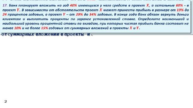 17. Банк планирует вложить на год 40% имеющихся у него средств в проект , а остальные 60% - в проект . В зависимости от обстоятельств проект может принести прибыль в размере от 19% до 24 процентов годовых, а проект – от 29% до 34% годовых. В конце года банк обязан вернуть деньги клиентам и выплатить проценты по заранее установленной ставке. Определите наименьший и наибольший уровень процентной ставки по вкладам, при которых чистая прибыль банка составит не менее 10% и не более 15% годовых от суммарных вложений в проекты и .  