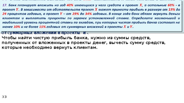   17. Банк планирует вложить на год 40% имеющихся у него средств в проект , а остальные 60% - в проект . В зависимости от обстоятельств проект может принести прибыль в размере от 19% до 24 процентов годовых, а проект – от 29% до 34% годовых. В конце года банк обязан вернуть деньги клиентам и выплатить проценты по заранее установленной ставке. Определите наименьший и наибольший уровень процентной ставки по вкладам, при которых чистая прибыль банка составит не менее 10% и не более 15% годовых от суммарных вложений в проекты и . Чтобы найти чистую прибыль банка, нужно из суммы средств, полученных от вложенных в проекты денег, вычесть сумму средств, которые необходимо вернуть клиентам.