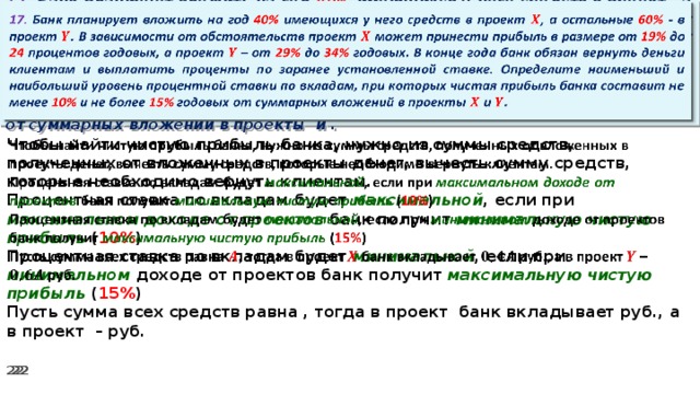   17. Банк планирует вложить на год 40% имеющихся у него средств в проект , а остальные 60% - в проект . В зависимости от обстоятельств проект может принести прибыль в размере от 19% до 24 процентов годовых, а проект – от 29% до 34% годовых. В конце года банк обязан вернуть деньги клиентам и выплатить проценты по заранее установленной ставке. Определите наименьший и наибольший уровень процентной ставки по вкладам, при которых чистая прибыль банка составит не менее 10% и не более 15% годовых от суммарных вложений в проекты и .   Чтобы найти чистую прибыль банка, нужно из суммы средств, полученных от вложенных в проекты денег, вычесть сумму средств, которые необходимо вернуть клиентам. Процентная ставка по вкладам будет максимальной , если при максимальном доходе от проектов банк получит минимальную чистую прибыль ( 10% ) Процентная ставка по вкладам будет минимальной , если при минимальном доходе от проектов банк получит максимальную  чистую прибыль ( 15% ) Пусть сумма всех средств равна , тогда в проект банк вкладывает руб., а в проект – руб.