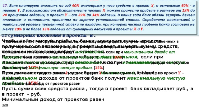   17. Банк планирует вложить на год 40% имеющихся у него средств в проект , а остальные 60% - в проект . В зависимости от обстоятельств проект может принести прибыль в размере от 19% до 24 процентов годовых, а проект – от 29% до 34% годовых. В конце года банк обязан вернуть деньги клиентам и выплатить проценты по заранее установленной ставке. Определите наименьший и наибольший уровень процентной ставки по вкладам, при которых чистая прибыль банка составит не менее 10% и не более 15% годовых от суммарных вложений в проекты и .   Чтобы найти чистую прибыль банка, нужно из суммы средств, полученных от вложенных в проекты денег, вычесть сумму средств, которые необходимо вернуть клиентам. Процентная ставка по вкладам будет максимальной , если при максимальном доходе от проектов банк получит минимальную чистую прибыль ( 10% ) Процентная ставка по вкладам будет минимальной , если при минимальном доходе от проектов банк получит максимальную  чистую прибыль ( 15% ) Пусть сумма всех средств равна , тогда в проект банк вкладывает руб., а в проект – руб. Минимальный доход от проектов равен