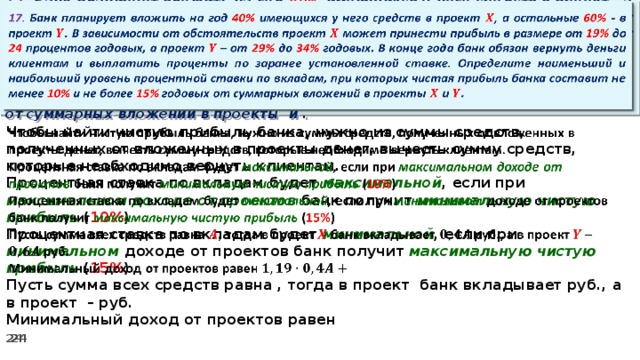   17. Банк планирует вложить на год 40% имеющихся у него средств в проект , а остальные 60% - в проект . В зависимости от обстоятельств проект может принести прибыль в размере от 19% до 24 процентов годовых, а проект – от 29% до 34% годовых. В конце года банк обязан вернуть деньги клиентам и выплатить проценты по заранее установленной ставке. Определите наименьший и наибольший уровень процентной ставки по вкладам, при которых чистая прибыль банка составит не менее 10% и не более 15% годовых от суммарных вложений в проекты и .   Чтобы найти чистую прибыль банка, нужно из суммы средств, полученных от вложенных в проекты денег, вычесть сумму средств, которые необходимо вернуть клиентам. Процентная ставка по вкладам будет максимальной , если при максимальном доходе от проектов банк получит минимальную чистую прибыль ( 10% ) Процентная ставка по вкладам будет минимальной , если при минимальном доходе от проектов банк получит максимальную  чистую прибыль ( 15% ) Пусть сумма всех средств равна , тогда в проект банк вкладывает руб., а в проект – руб. Минимальный доход от проектов равен