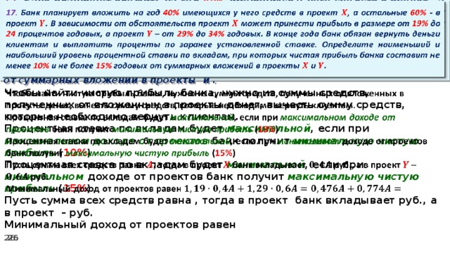   17. Банк планирует вложить на год 40% имеющихся у него средств в проект , а остальные 60% - в проект . В зависимости от обстоятельств проект может принести прибыль в размере от 19% до 24 процентов годовых, а проект – от 29% до 34% годовых. В конце года банк обязан вернуть деньги клиентам и выплатить проценты по заранее установленной ставке. Определите наименьший и наибольший уровень процентной ставки по вкладам, при которых чистая прибыль банка составит не менее 10% и не более 15% годовых от суммарных вложений в проекты и .   Чтобы найти чистую прибыль банка, нужно из суммы средств, полученных от вложенных в проекты денег, вычесть сумму средств, которые необходимо вернуть клиентам. Процентная ставка по вкладам будет максимальной , если при максимальном доходе от проектов банк получит минимальную чистую прибыль ( 10% ) Процентная ставка по вкладам будет минимальной , если при минимальном доходе от проектов банк получит максимальную  чистую прибыль ( 15% ) Пусть сумма всех средств равна , тогда в проект банк вкладывает руб., а в проект – руб. Минимальный доход от проектов равен