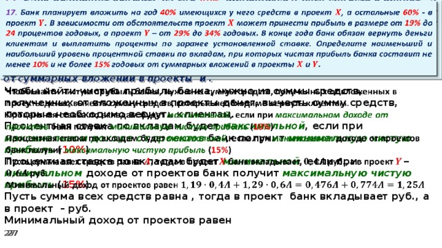 17. Банк планирует вложить на год 40% имеющихся у него средств в проект , а остальные 60% - в проект . В зависимости от обстоятельств проект может принести прибыль в размере от 19% до 24 процентов годовых, а проект – от 29% до 34% годовых. В конце года банк обязан вернуть деньги клиентам и выплатить проценты по заранее установленной ставке. Определите наименьший и наибольший уровень процентной ставки по вкладам, при которых чистая прибыль банка составит не менее 10% и не более 15% годовых от суммарных вложений в проекты и .   Чтобы найти чистую прибыль банка, нужно из суммы средств, полученных от вложенных в проекты денег, вычесть сумму средств, которые необходимо вернуть клиентам.   Процентная ставка по вкладам будет максимальной , если при максимальном доходе от проектов банк получит минимальную чистую прибыль ( 10% ) Процентная ставка по вкладам будет минимальной , если при минимальном доходе от проектов банк получит максимальную  чистую прибыль ( 15% ) Пусть сумма всех средств равна , тогда в проект банк вкладывает руб., а в проект – руб. Минимальный доход от проектов равен