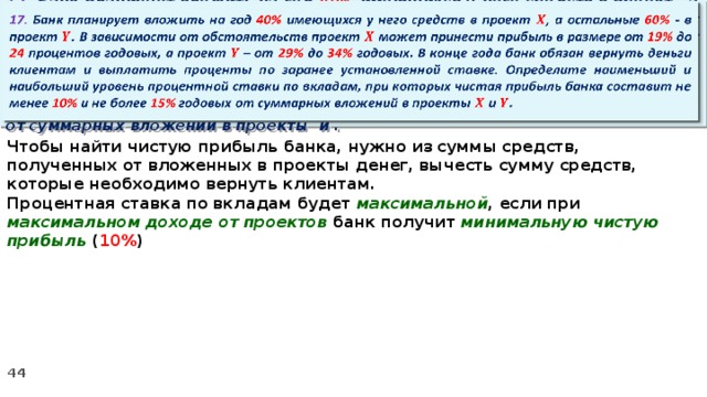   17. Банк планирует вложить на год 40% имеющихся у него средств в проект , а остальные 60% - в проект . В зависимости от обстоятельств проект может принести прибыль в размере от 19% до 24 процентов годовых, а проект – от 29% до 34% годовых. В конце года банк обязан вернуть деньги клиентам и выплатить проценты по заранее установленной ставке. Определите наименьший и наибольший уровень процентной ставки по вкладам, при которых чистая прибыль банка составит не менее 10% и не более 15% годовых от суммарных вложений в проекты и . Чтобы найти чистую прибыль банка, нужно из суммы средств, полученных от вложенных в проекты денег, вычесть сумму средств, которые необходимо вернуть клиентам. Процентная ставка по вкладам будет максимальной , если при максимальном доходе от проектов банк получит минимальную чистую прибыль ( 10% )