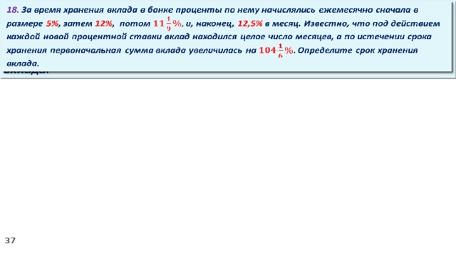   18. За время хранения вклада в банке проценты по нему начислялись ежемесячно сначала в размере 5% , затем 12% , потом и, наконец, 12,5% в месяц. Известно, что под действием каждой новой процентной ставки вклад находился целое число месяцев, а по истечении срока хранения первоначальная сумма вклада увеличилась на Определите срок хранения вклада.